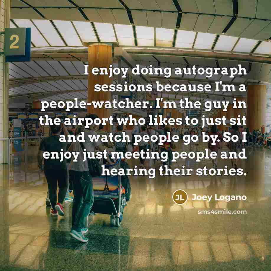 “I enjoy doing autograph sessions because I'm a people-watcher. I'm the guy in the airport who likes to just sit and watch people go by. So I enjoy just meeting people and hearing their stories.” quote by Joey Logano