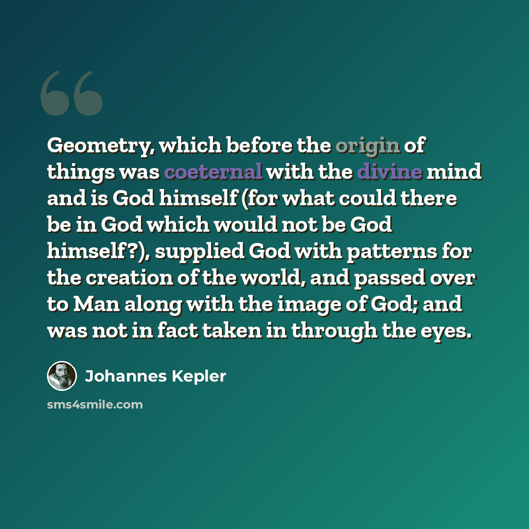 “Geometry, which before the origin of things was coeternal with the divine mind and is God himself (for what could there be in God which would not be God himself?), supplied God with patterns for the creation of the world, and passed over to Man along with the image of God; and was not in fact…” quote by Johannes Kepler