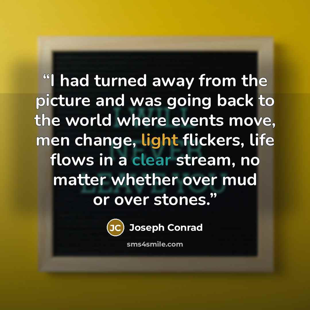 “I had turned away from the picture and was going back to the world where events move, men change, light flickers, life flows in a clear stream, no matter whether over mud or over stones.” quote by Joseph Conrad