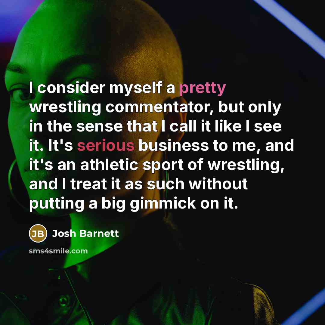 “I consider myself a pretty wrestling commentator, but only in the sense that I call it like I see it. It's serious business to me, and it's an athletic sport of wrestling, and I treat it as such without putting a big gimmick on it.” quote by Josh Barnett