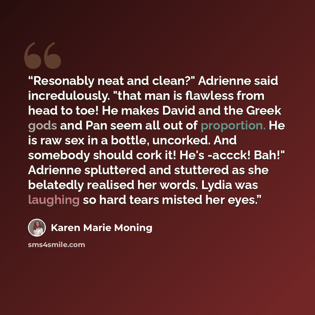 “Resonably neat and clean?" Adrienne said incredulously. "that man is flawless from head to toe! He makes David and the Greek gods and Pan seem all out of proportion. He is raw sex in a bottle, uncorked. And somebody should cork it! He's -accck! Bah!" Adrienne spluttered and stuttered as she…” quote by Karen Marie Moning
