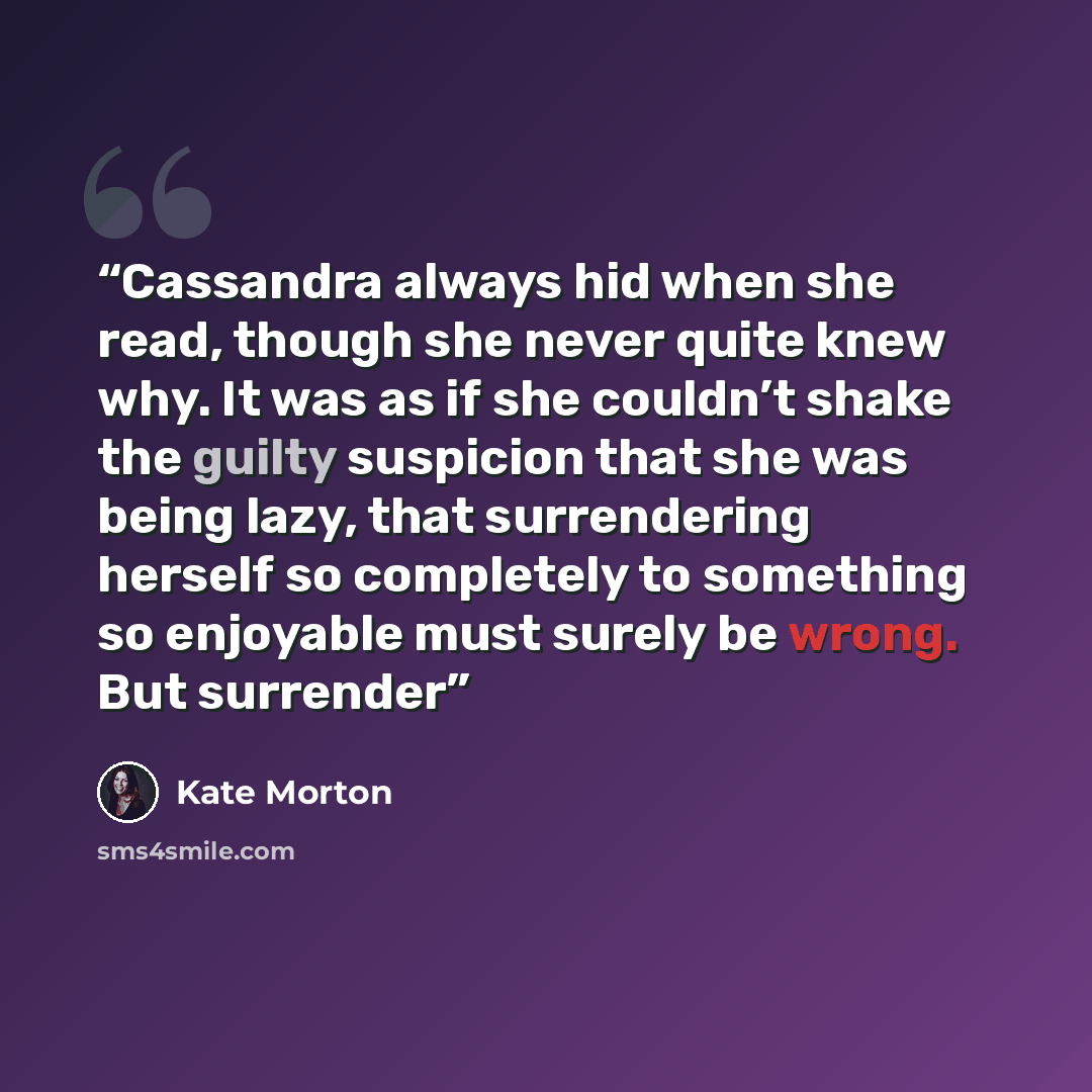 “Cassandra always hid when she read, though she never quite knew why. It was as if she couldn’t shake the guilty suspicion that she was being lazy, that surrendering herself so completely to something so enjoyable must surely be wrong. But surrender” quote by Kate Morton