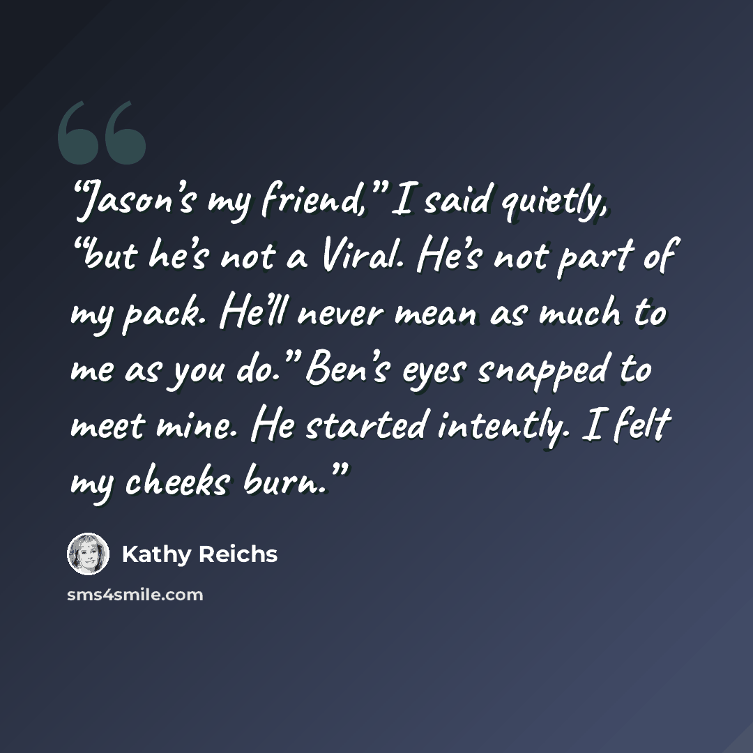 “Jason’s my friend,” I said quietly, “but he’s not a Viral. He’s not part of my pack. He’ll never mean as much to me as you do.” Ben’s eyes snapped to meet mine. He started intently. I felt my cheeks burn.” quote by Kathy Reichs
