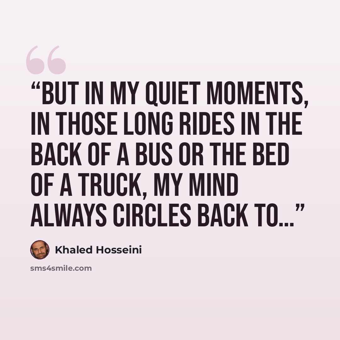 “But in my quiet moments, in those long rides in the back of a bus or the bed of a truck, my mind always circles back to…” quote by Khaled Hosseini
