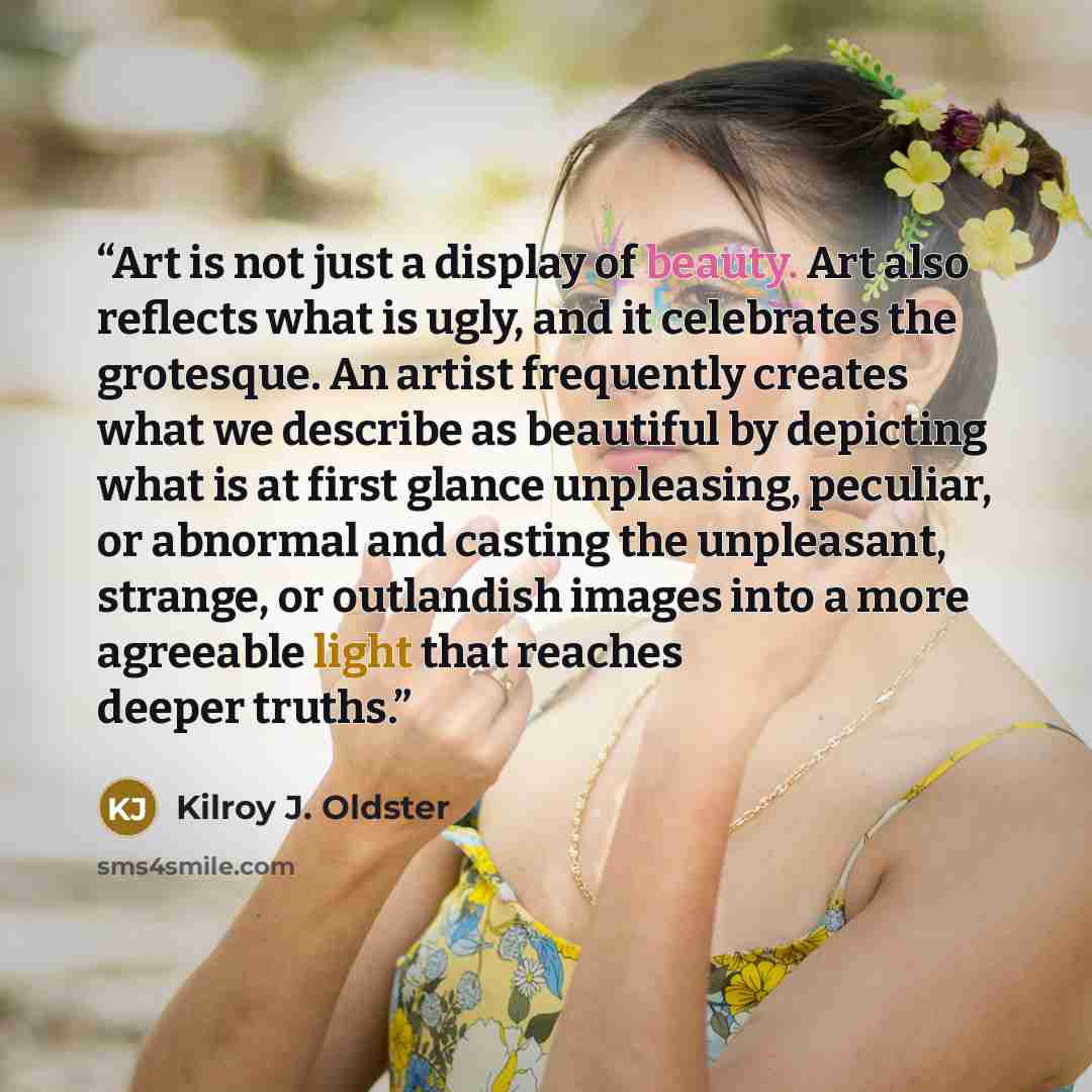 “Art is not just a display of beauty. Art also reflects what is ugly, and it celebrates the grotesque. An artist frequently creates what we describe as beautiful by depicting what is at first glance unpleasing, peculiar, or abnormal and casting the unpleasant, strange, or outlandish images into a…” quote by Kilroy J. Oldster