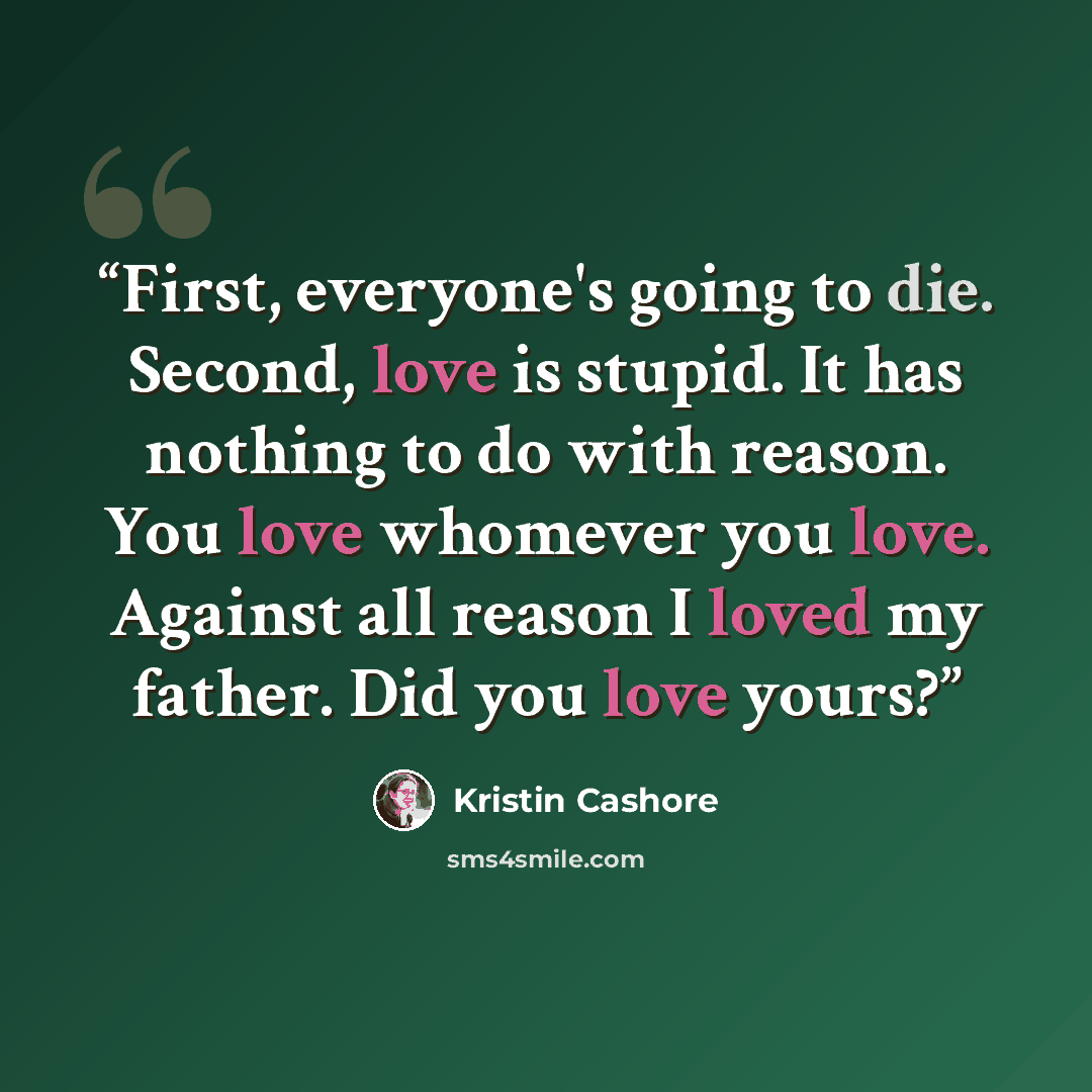 “First, everyone's going to die. Second, love is stupid. It has nothing to do with reason. You love whomever you love. Against all reason I loved my father. Did you love yours?” quote by Kristin Cashore