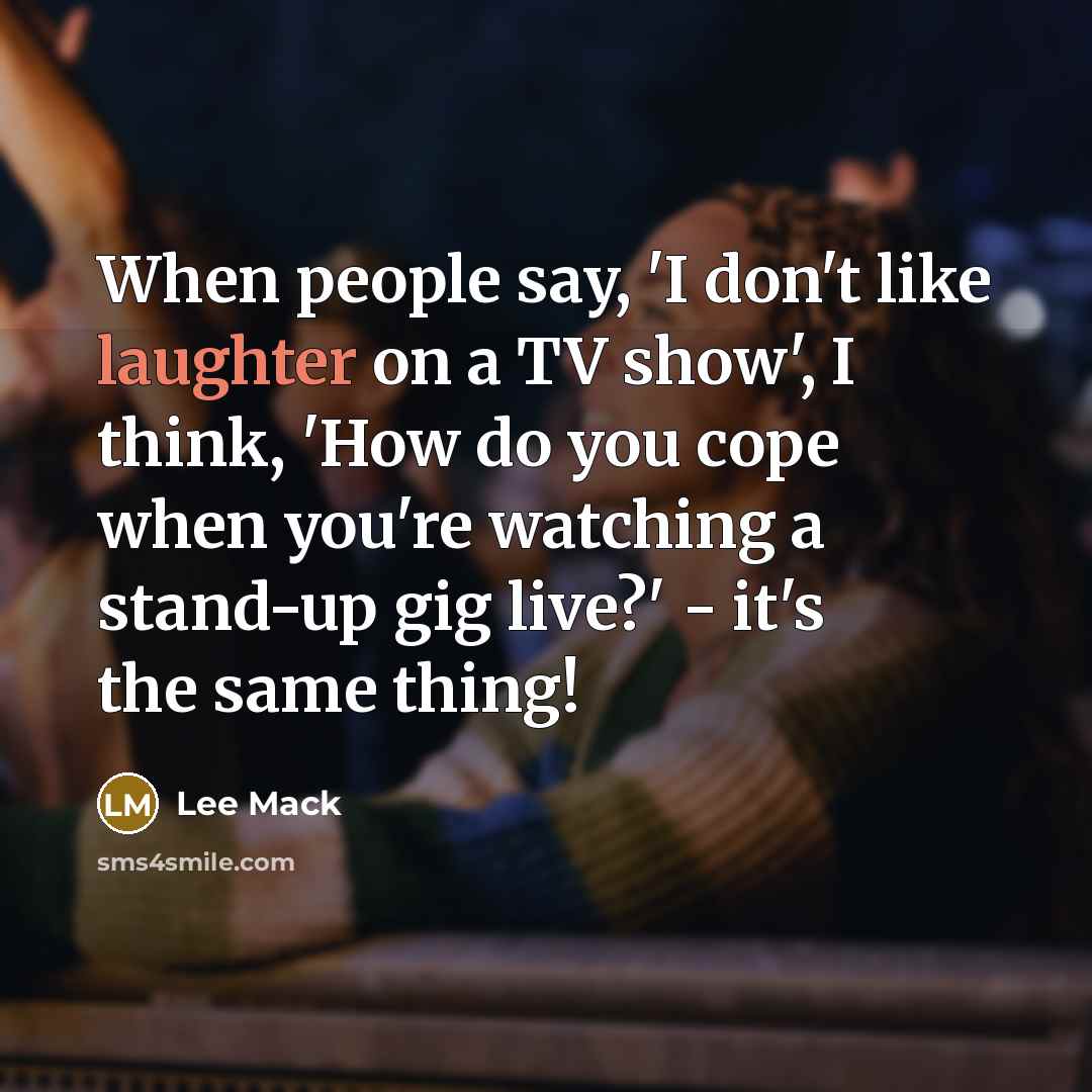 “When people say, 'I don't like laughter on a TV show', I think, 'How do you cope when you're watching a stand-up gig live?' - it's the same thing!” quote by Lee Mack