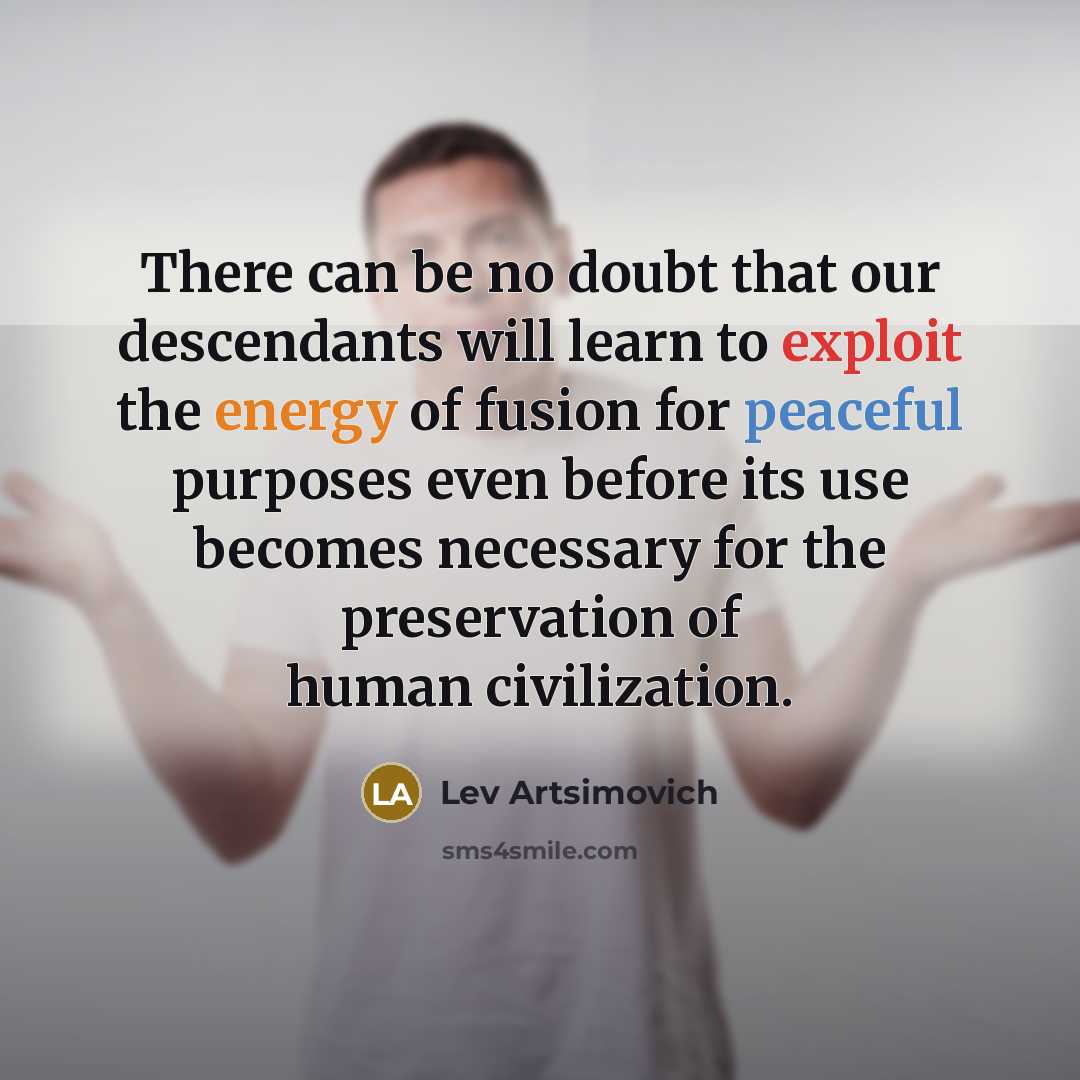 “There can be no doubt that our descendants will learn to exploit the energy of fusion for peaceful purposes even before its use becomes necessary for the preservation of human civilization.” quote by Lev Artsimovich