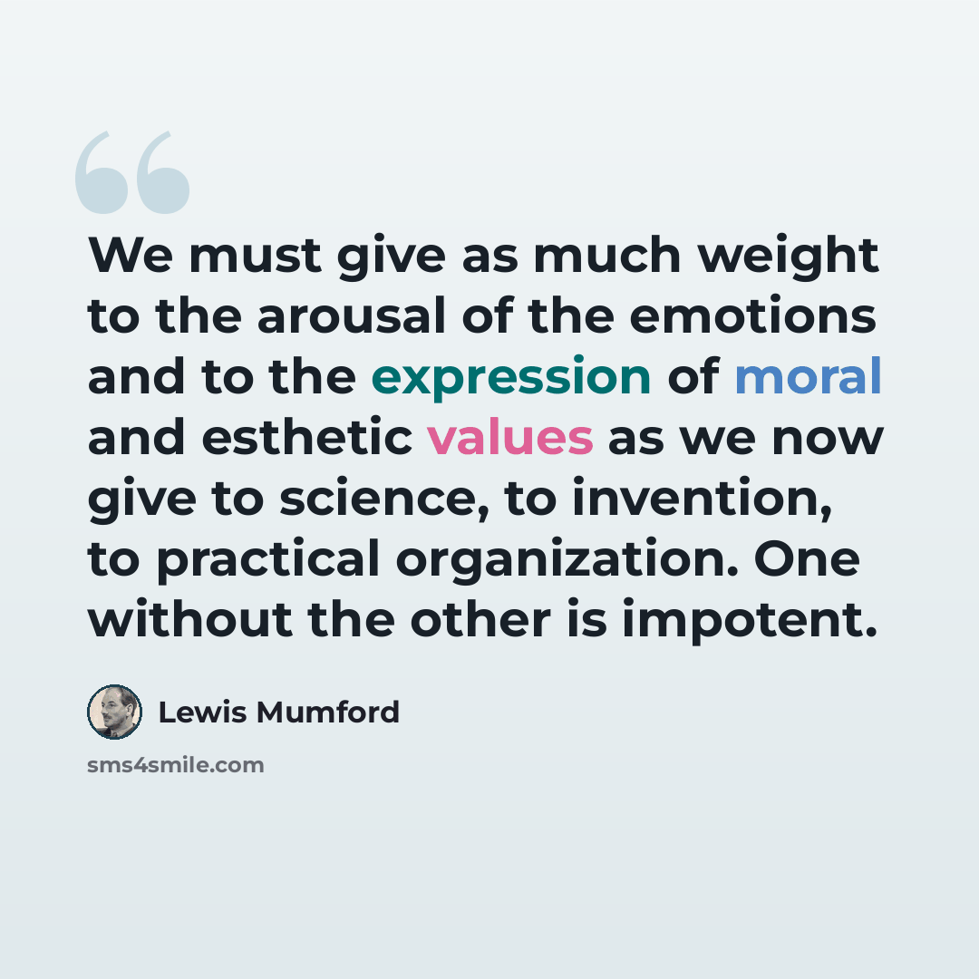 “We must give as much weight to the arousal of the emotions and to the expression of moral and esthetic values as we now give to science, to invention, to practical organization. One without the other is impotent.” quote by Lewis Mumford