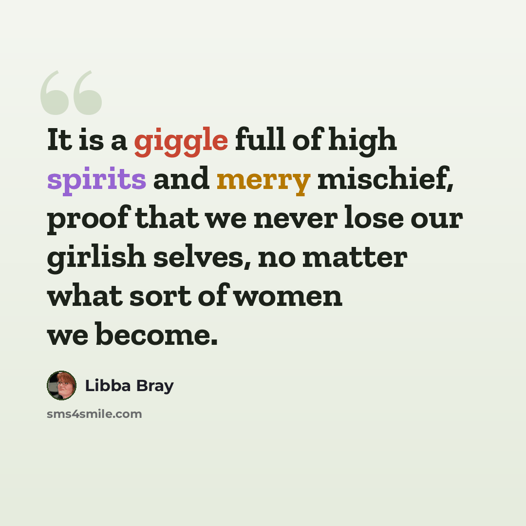 “It is a giggle full of high spirits and merry mischief, proof that we never lose our girlish selves, no matter what sort of women we become.” quote by Libba Bray
