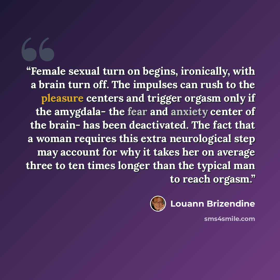 “Female sexual turn on begins, ironically, with a brain turn off. The impulses can rush to the pleasure centers and trigger orgasm only if the amygdala- the fear and anxiety center of the brain- has been deactivated. The fact that a woman requires this extra neurological step may account for why it…” quote by Louann Brizendine