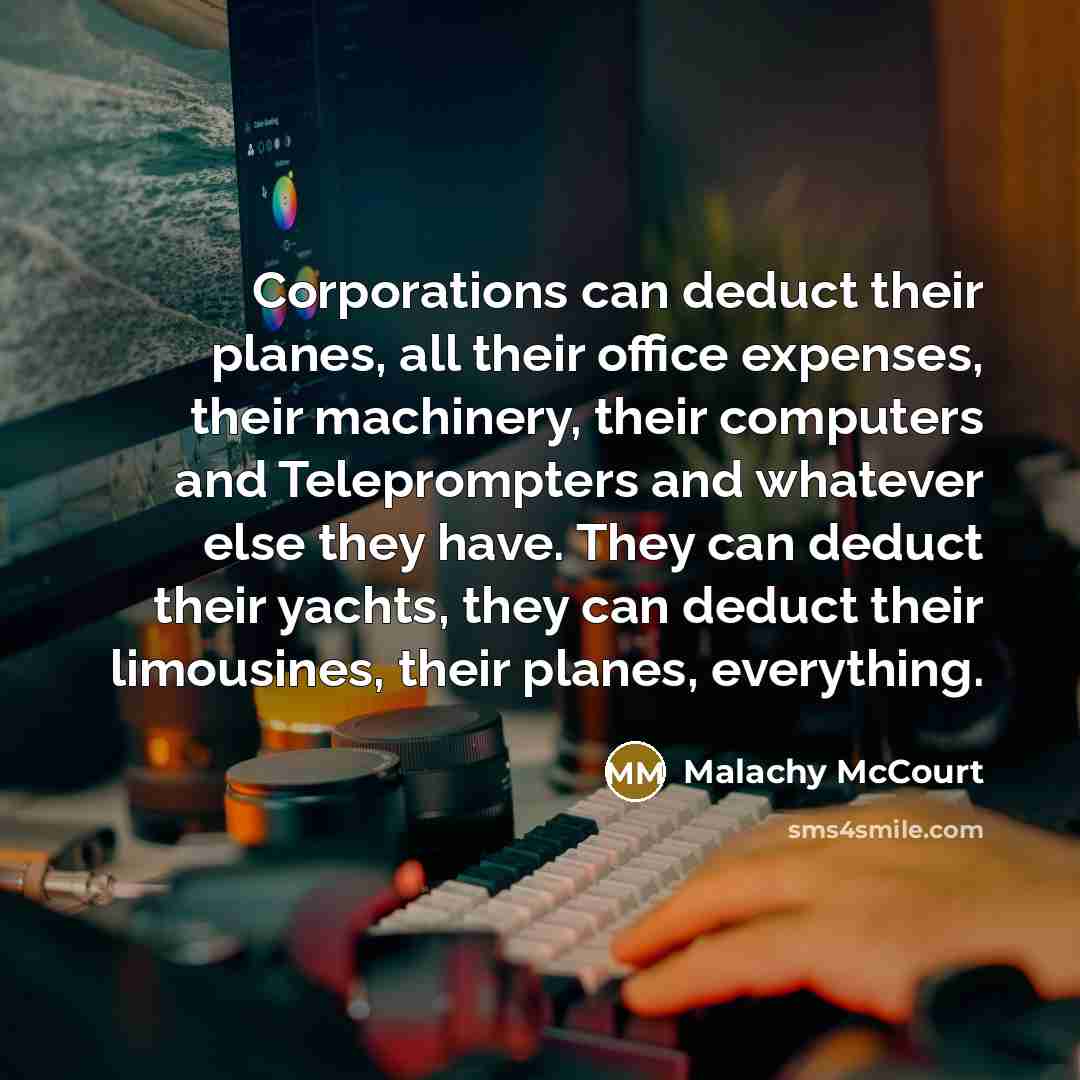 “Corporations can deduct their planes, all their office expenses, their machinery, their computers and Teleprompters and whatever else they have. They can deduct their yachts, they can deduct their limousines, their planes, everything.” quote by Malachy McCourt