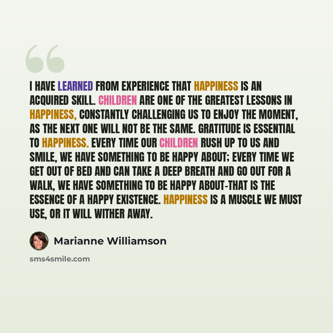 “I have learned from experience that happiness is an acquired skill. Children are one of the greatest lessons in happiness, constantly challenging us to enjoy the moment, as the next one will not be the same. Gratitude is essential to happiness. Every time our children rush up to us and smile, we…” quote by Marianne Williamson