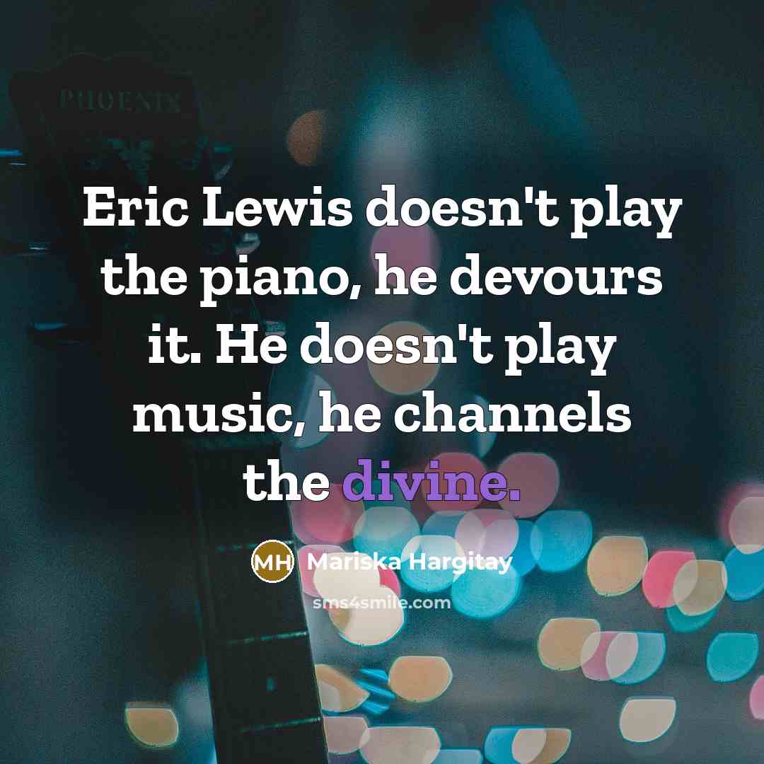 “Eric Lewis doesn't play the piano, he devours it. He doesn't play music, he channels the divine.” quote by Mariska Hargitay