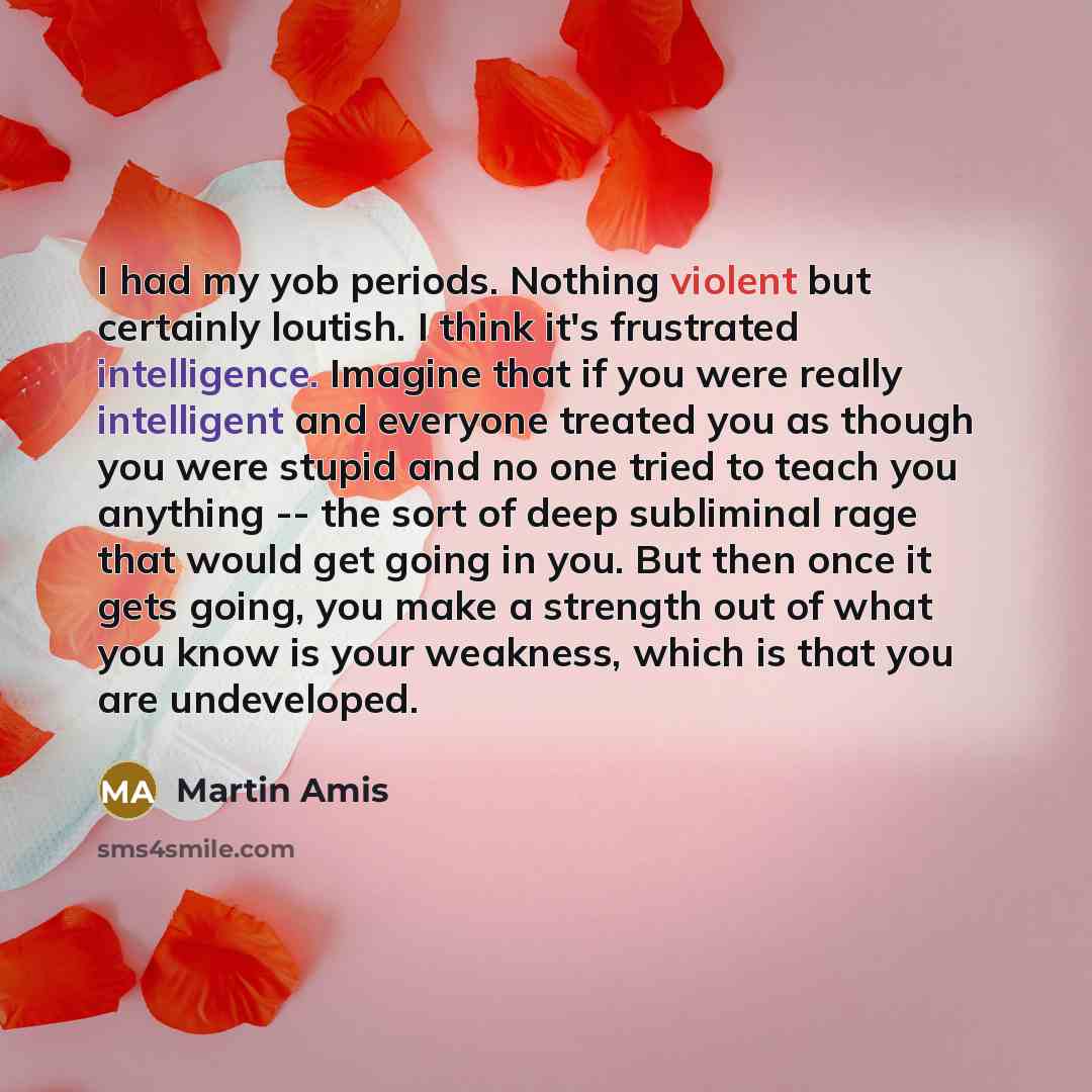 “I had my yob periods. Nothing violent but certainly loutish. I think it's frustrated intelligence. Imagine that if you were really intelligent and everyone treated you as though you were stupid and no one tried to teach you anything -- the sort of deep subliminal rage that would get going in you…” quote by Martin Amis