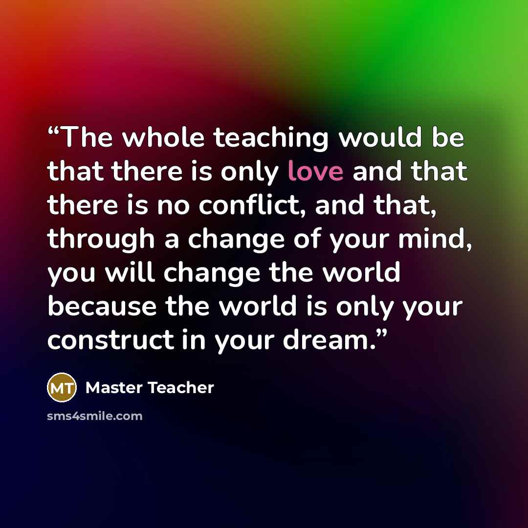 “The whole teaching would be that there is only love and that there is no conflict, and that, through a change of your mind, you will change the world because the world is only your construct in your dream.” quote by Master Teacher