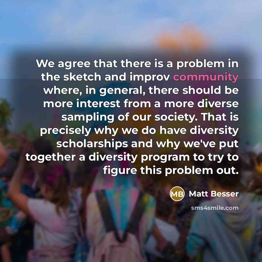 “We agree that there is a problem in the sketch and improv community where, in general, there should be more interest from a more diverse sampling of our society. That is precisely why we do have diversity scholarships and why we've put together a diversity program to try to figure this problem out.” quote by Matt Besser