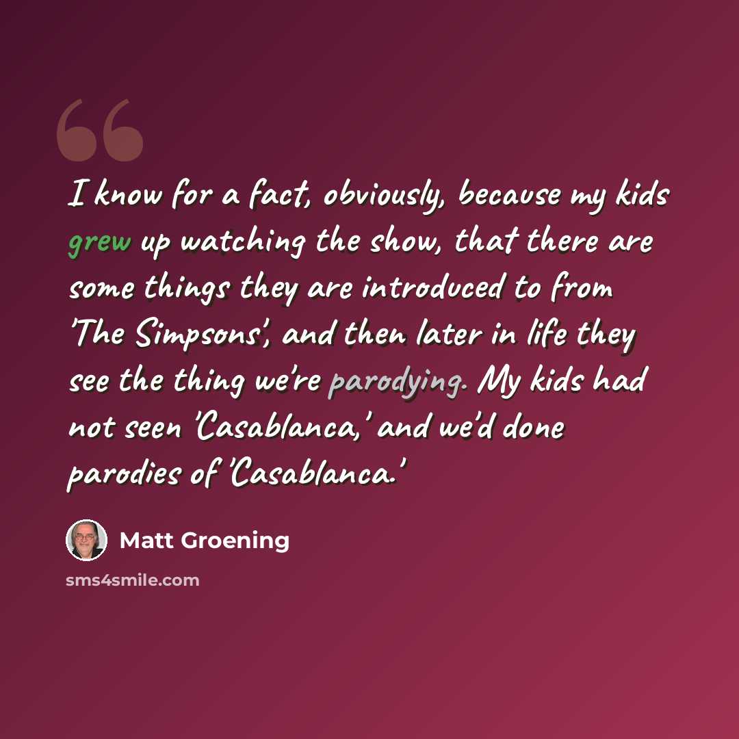 “I know for a fact, obviously, because my kids grew up watching the show, that there are some things they are introduced to from 'The Simpsons', and then later in life they see the thing we're parodying. My kids had not seen 'Casablanca,' and we'd done parodies of 'Casablanca.'” quote by Matt Groening