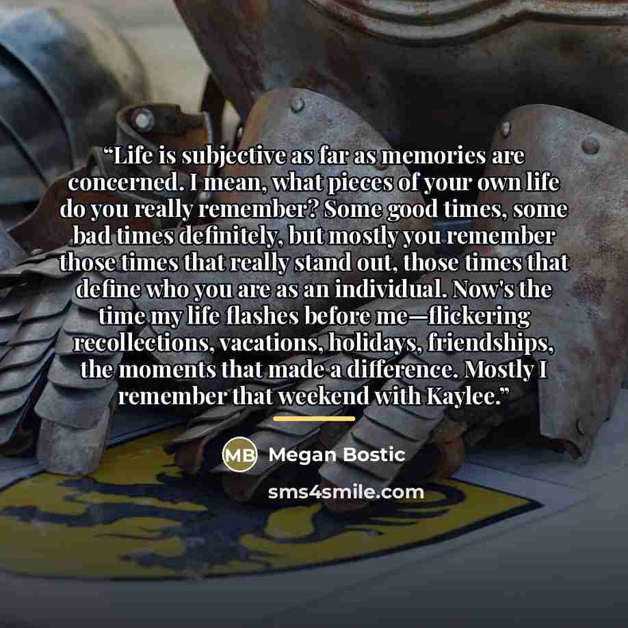 “Life is subjective as far as memories are concerned. I mean, what pieces of your own life do you really remember? Some good times, some bad times definitely, but mostly you remember those times that really stand out, those times that define who you are as an individual. Now's the time my life…” quote by Megan Bostic