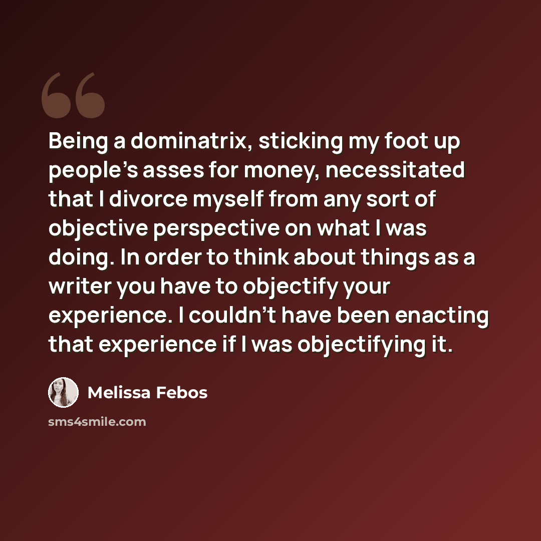 “Being a dominatrix, sticking my foot up people's asses for money, necessitated that I divorce myself from any sort of objective perspective on what I was doing. In order to think about things as a writer you have to objectify your experience. I couldn't have been enacting that experience if I was…” quote by Melissa Febos