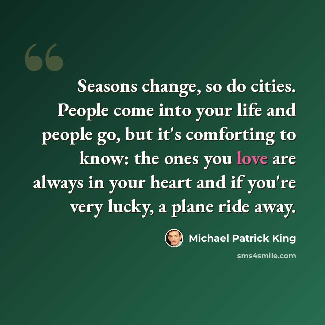 “Seasons change, so do cities. People come into your life and people go, but it's comforting to know: the ones you love are always in your heart and if you're very lucky, a plane ride away.” quote by Michael Patrick King