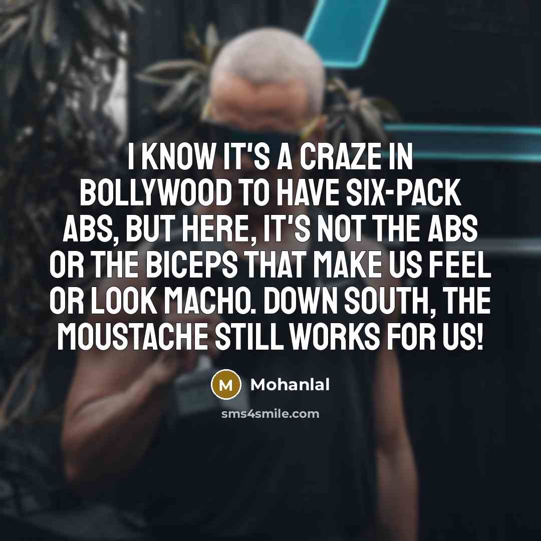 “I know it's a craze in Bollywood to have six-pack abs, but here, it's not the abs or the biceps that make us feel or look macho. Down south, the moustache still works for us!” quote by Mohanlal