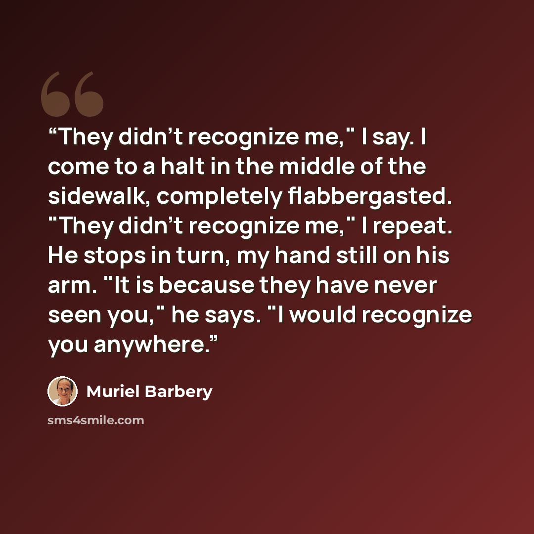 “They didn't recognize me," I say. I come to a halt in the middle of the sidewalk, completely flabbergasted. "They didn't recognize me," I repeat. He stops in turn, my hand still on his arm. "It is because they have never seen you," he says. "I would recognize you anywhere.” quote by Muriel Barbery