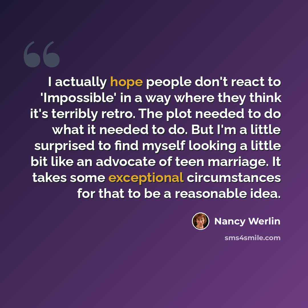 “I actually hope people don't react to 'Impossible' in a way where they think it's terribly retro. The plot needed to do what it needed to do. But I'm a little surprised to find myself looking a little bit like an advocate of teen marriage. It takes some exceptional circumstances for that to be a…” quote by Nancy Werlin