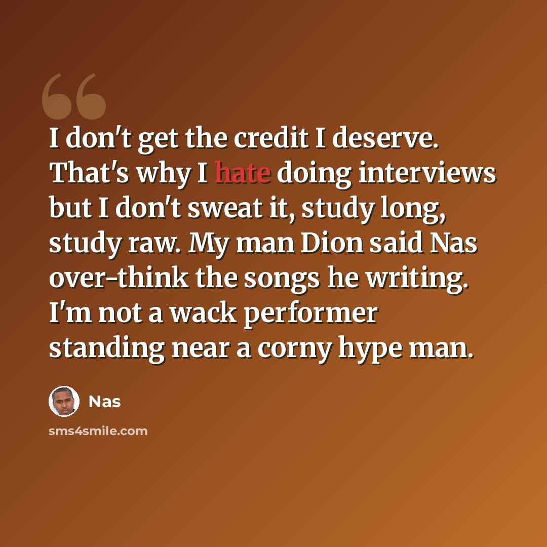 “I don't get the credit I deserve. That's why I hate doing interviews but I don't sweat it, study long, study raw. My man Dion said Nas over-think the songs he writing. I'm not a wack performer standing near a corny hype man.” quote by Nas