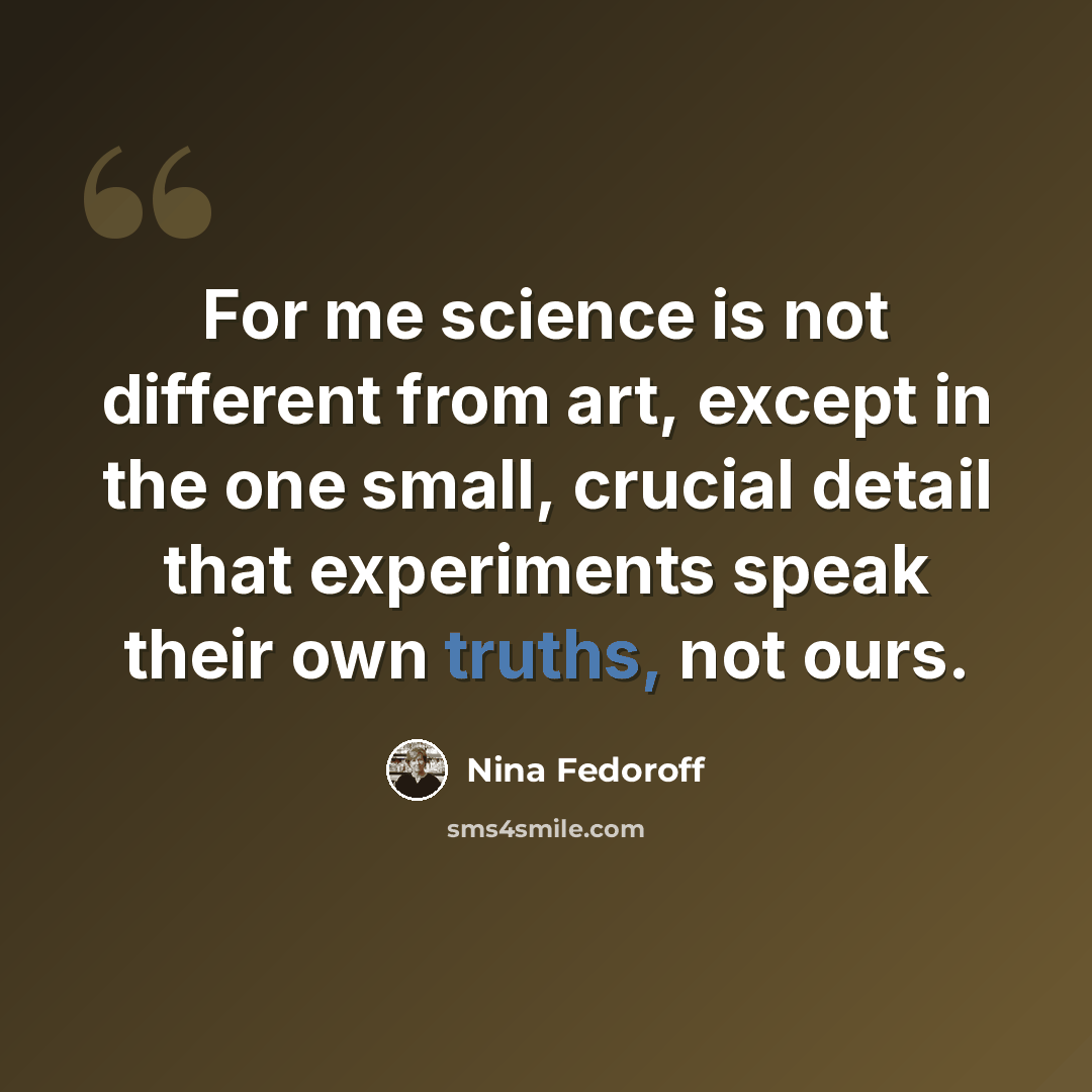 “For me science is not different from art, except in the one small, crucial detail that experiments speak their own truths, not ours.” quote by Nina Fedoroff