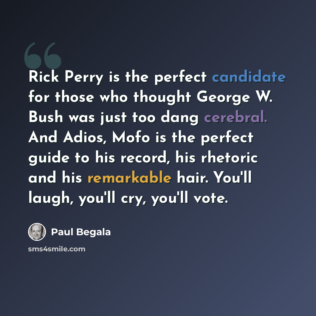 “Rick Perry is the perfect candidate for those who thought George W. Bush was just too dang cerebral. And Adios, Mofo is the perfect guide to his record, his rhetoric and his remarkable hair. You'll laugh, you'll cry, you'll vote.” quote by Paul Begala