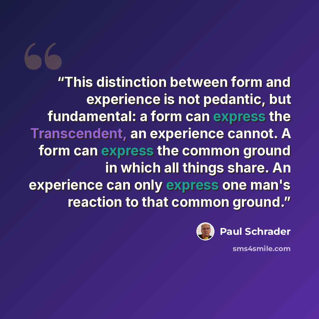 “This distinction between form and experience is not pedantic, but fundamental: a form can express the Transcendent, an experience cannot. A form can express the common ground in which all things share. An experience can only express one man's reaction to that common ground.” quote by Paul Schrader