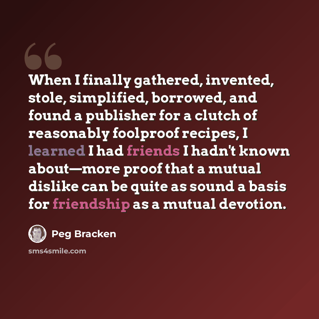 “When I finally gathered, invented, stole, simplified, borrowed, and found a publisher for a clutch of reasonably foolproof recipes, I learned I had friends I hadn't known about—more proof that a mutual dislike can be quite as sound a basis for friendship as a mutual devotion.” quote by Peg Bracken