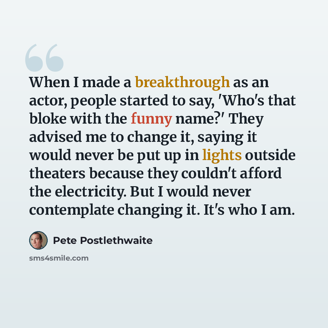 “When I made a breakthrough as an actor, people started to say, 'Who's that bloke with the funny name?' They advised me to change it, saying it would never be put up in lights outside theaters because they couldn't afford the electricity. But I would never contemplate changing it. It's who I am.” quote by Pete Postlethwaite