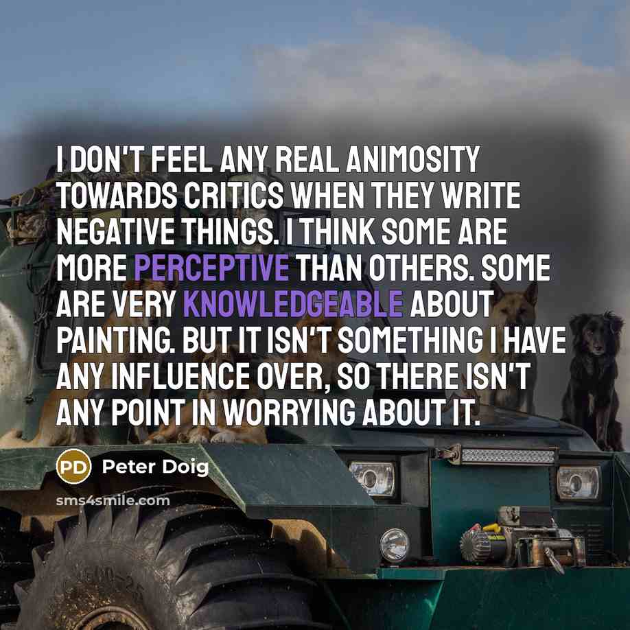 “I don't feel any real animosity towards critics when they write negative things. I think some are more perceptive than others. Some are very knowledgeable about painting. But it isn't something I have any influence over, so there isn't any point in worrying about it.” quote by Peter Doig