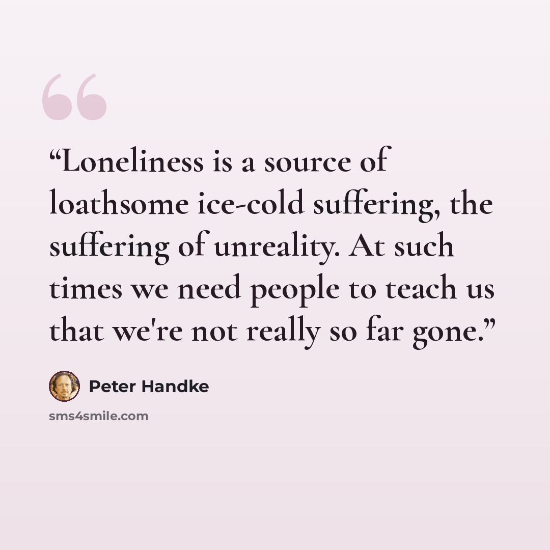 “Loneliness is a source of loathsome ice-cold suffering, the suffering of unreality. At such times we need people to teach us that we're not really so far gone.” quote by Peter Handke