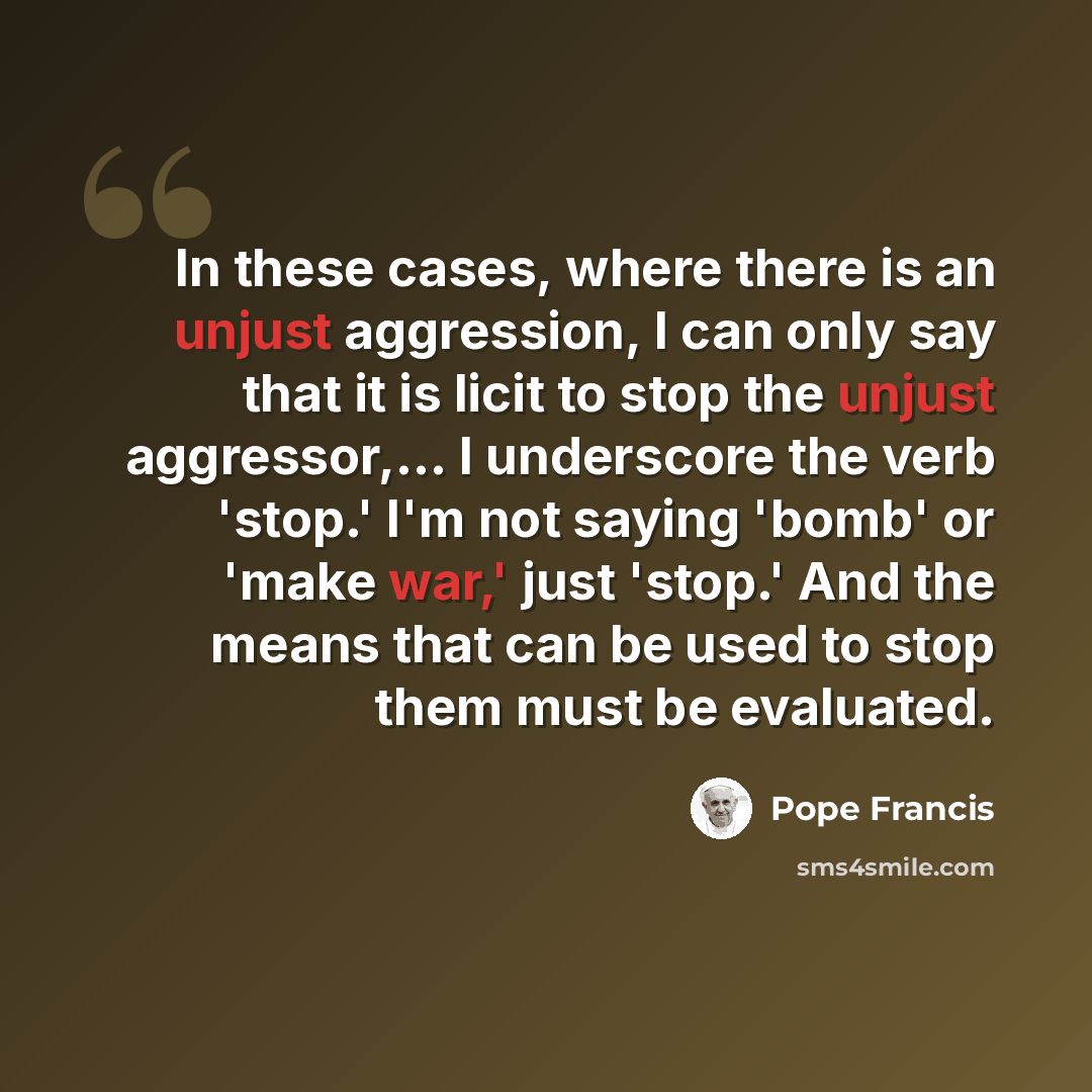 “In these cases, where there is an unjust aggression, I can only say that it is licit to stop the unjust aggressor,... I underscore the verb 'stop.' I'm not saying 'bomb' or 'make war,' just 'stop.' And the means that can be used to stop them must be evaluated.” quote by Pope Francis