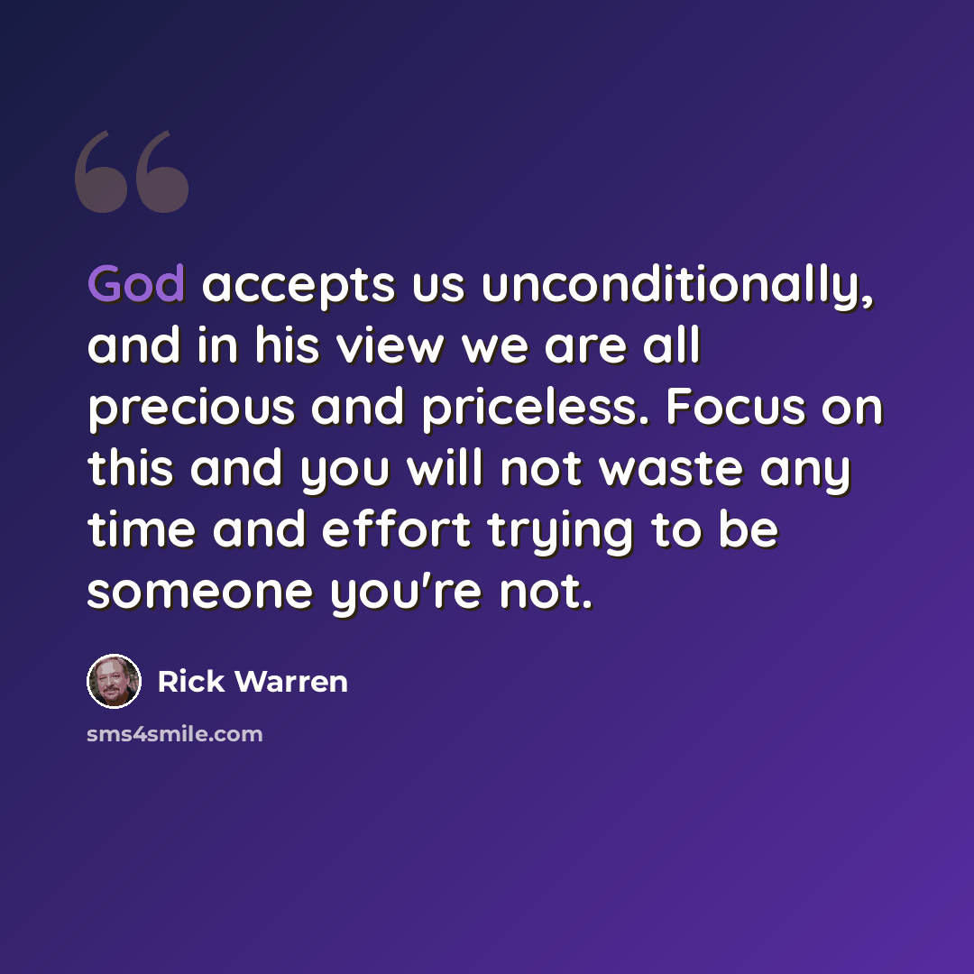 “God accepts us unconditionally, and in his view we are all precious and priceless. Focus on this and you will not waste any time and effort trying to be someone you're not.” quote by Rick Warren