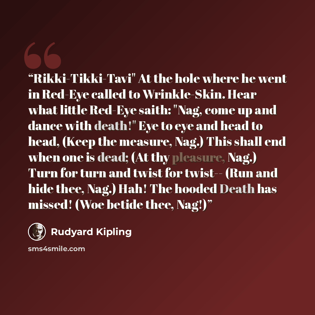 “Rikki-Tikki-Tavi" At the hole where he went in Red-Eye called to Wrinkle-Skin. Hear what little Red-Eye saith: "Nag, come up and dance with death!" Eye to eye and head to head, (Keep the measure, Nag.) This shall end when one is dead; (At thy pleasure, Nag.) Turn for turn and twist for twist…” quote by Rudyard Kipling