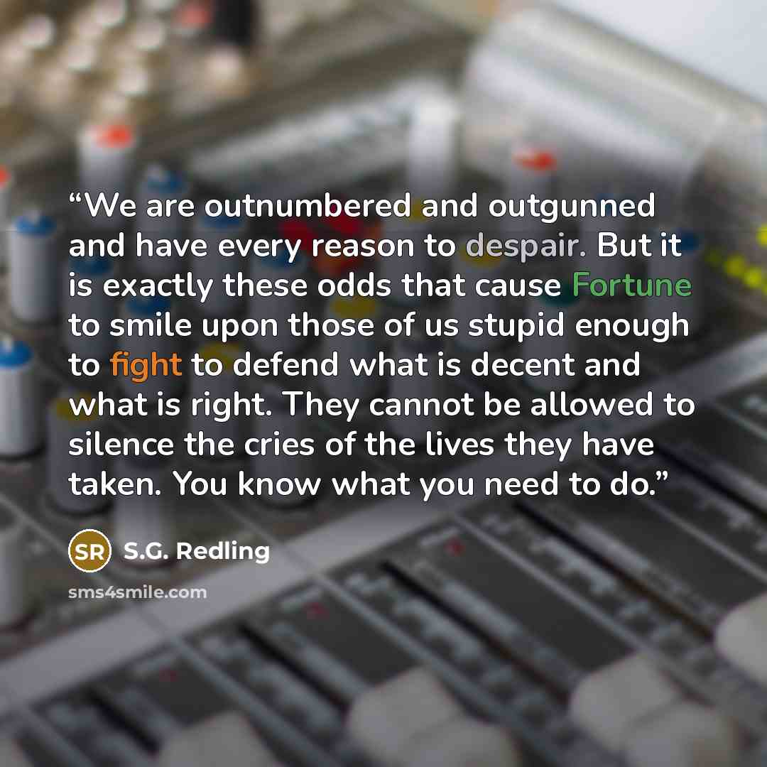 “We are outnumbered and outgunned and have every reason to despair. But it is exactly these odds that cause Fortune to smile upon those of us stupid enough to fight to defend what is decent and what is right. They cannot be allowed to silence the cries of the lives they have taken. You know what…” quote by S.G. Redling