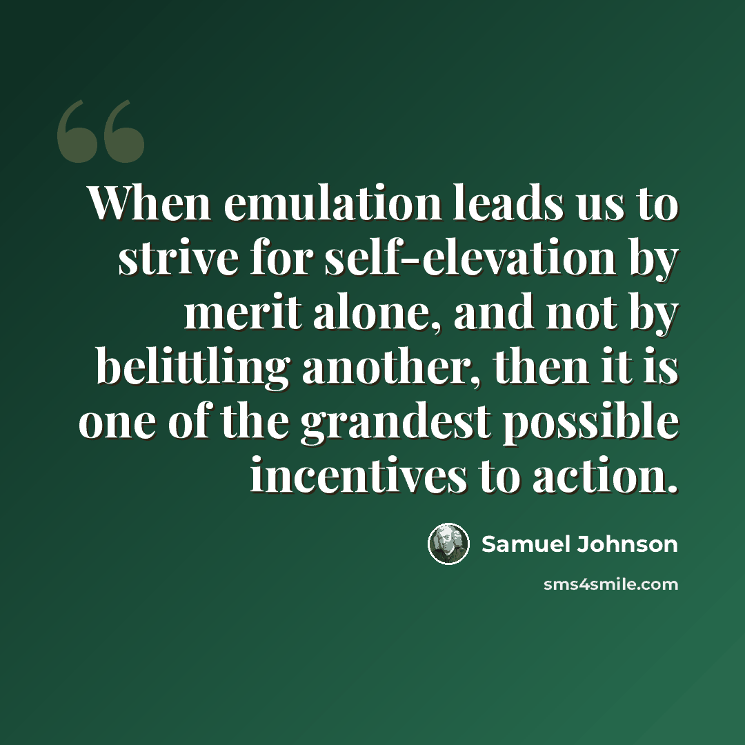 “When emulation leads us to strive for self-elevation by merit alone, and not by belittling another, then it is one of the grandest possible incentives to action.” quote by Samuel Johnson