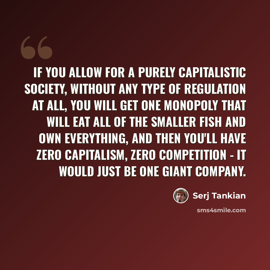 “If you allow for a purely capitalistic society, without any type of regulation at all, you will get one monopoly that will eat all of the smaller fish and own everything, and then you'll have zero capitalism, zero competition - it would just be one giant company.” quote by Serj Tankian