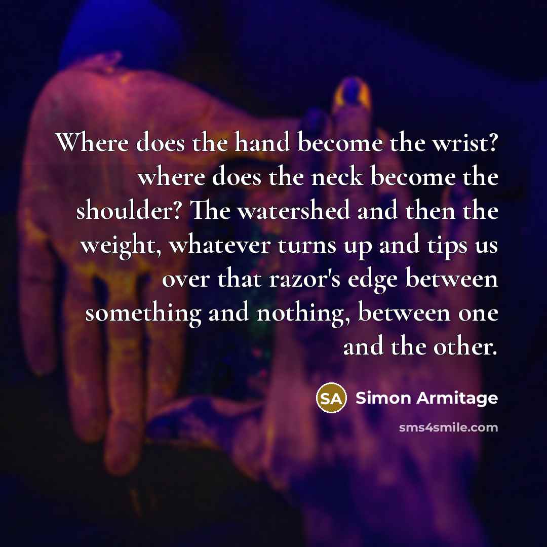 “Where does the hand become the wrist? where does the neck become the shoulder? The watershed and then the weight, whatever turns up and tips us over that razor's edge between something and nothing, between one and the other.” quote by Simon Armitage