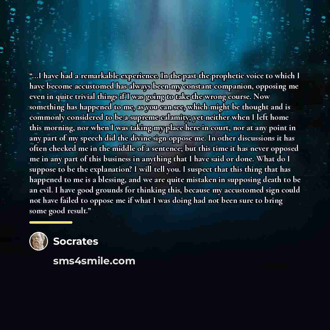 “...I have had a remarkable experience. In the past the prophetic voice to which I have become accustomed has always been my constant companion, opposing me even in quite trivial things if I was going to take the wrong course. Now something has happened to me, as you can see, which might be thought…” quote by Socrates