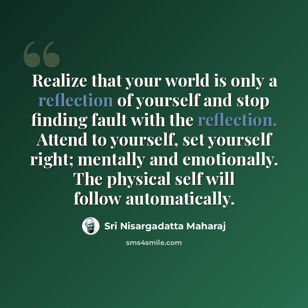“Realize that your world is only a reflection of yourself and stop finding fault with the reflection. Attend to yourself, set yourself right; mentally and emotionally. The physical self will follow automatically.” quote by Sri Nisargadatta Maharaj
