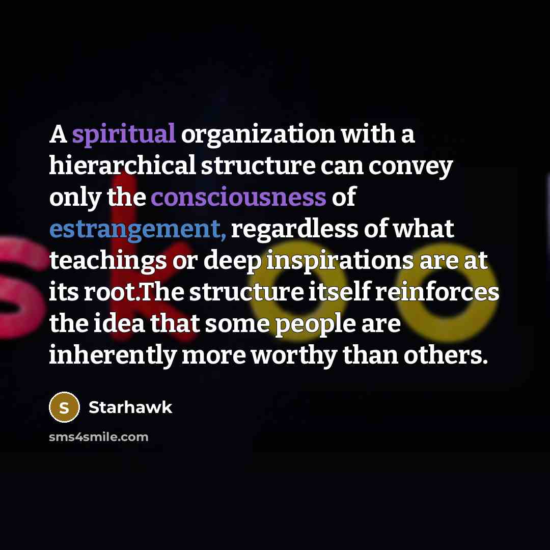 “A spiritual organization with a hierarchical structure can convey only the consciousness of estrangement, regardless of what teachings or deep inspirations are at its root.The structure itself reinforces the idea that some people are inherently more worthy than others.” quote by Starhawk
