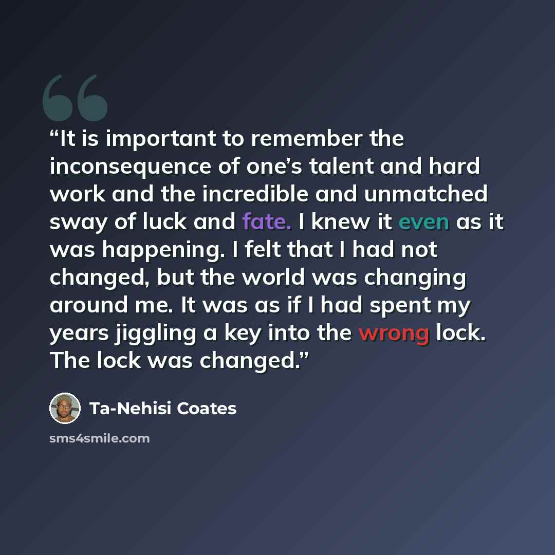 “It is important to remember the inconsequence of one’s talent and hard work and the incredible and unmatched sway of luck and fate. I knew it even as it was happening. I felt that I had not changed, but the world was changing around me. It was as if I had spent my years jiggling a key into the…” quote by Ta-Nehisi Coates