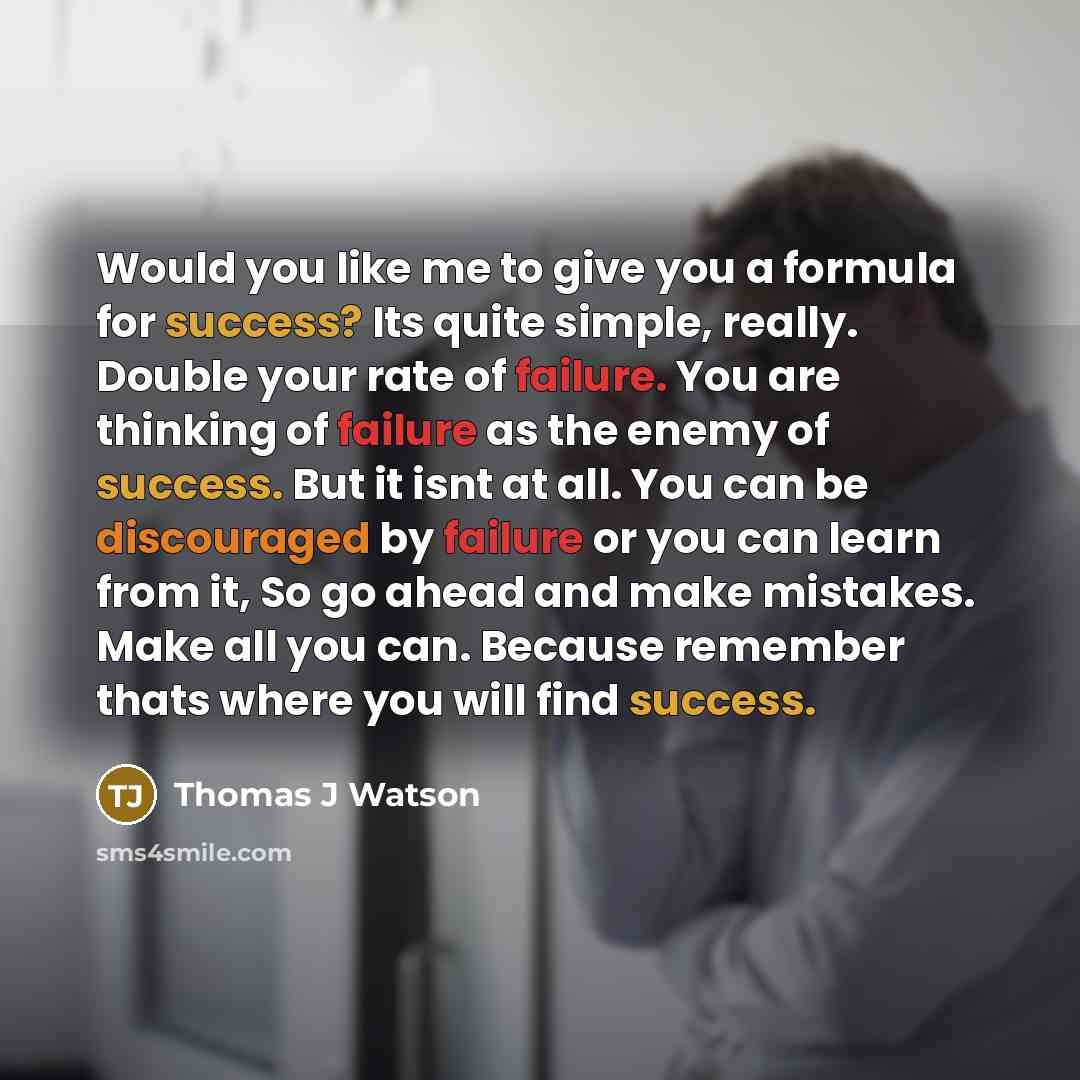 “Would you like me to give you a formula for success? Its quite simple, really. Double your rate of failure. You are thinking of failure as the enemy of success. But it isnt at all. You can be discouraged by failure or you can learn from it, So go ahead and make mistakes. Make all you can. Because…” quote by Thomas J Watson