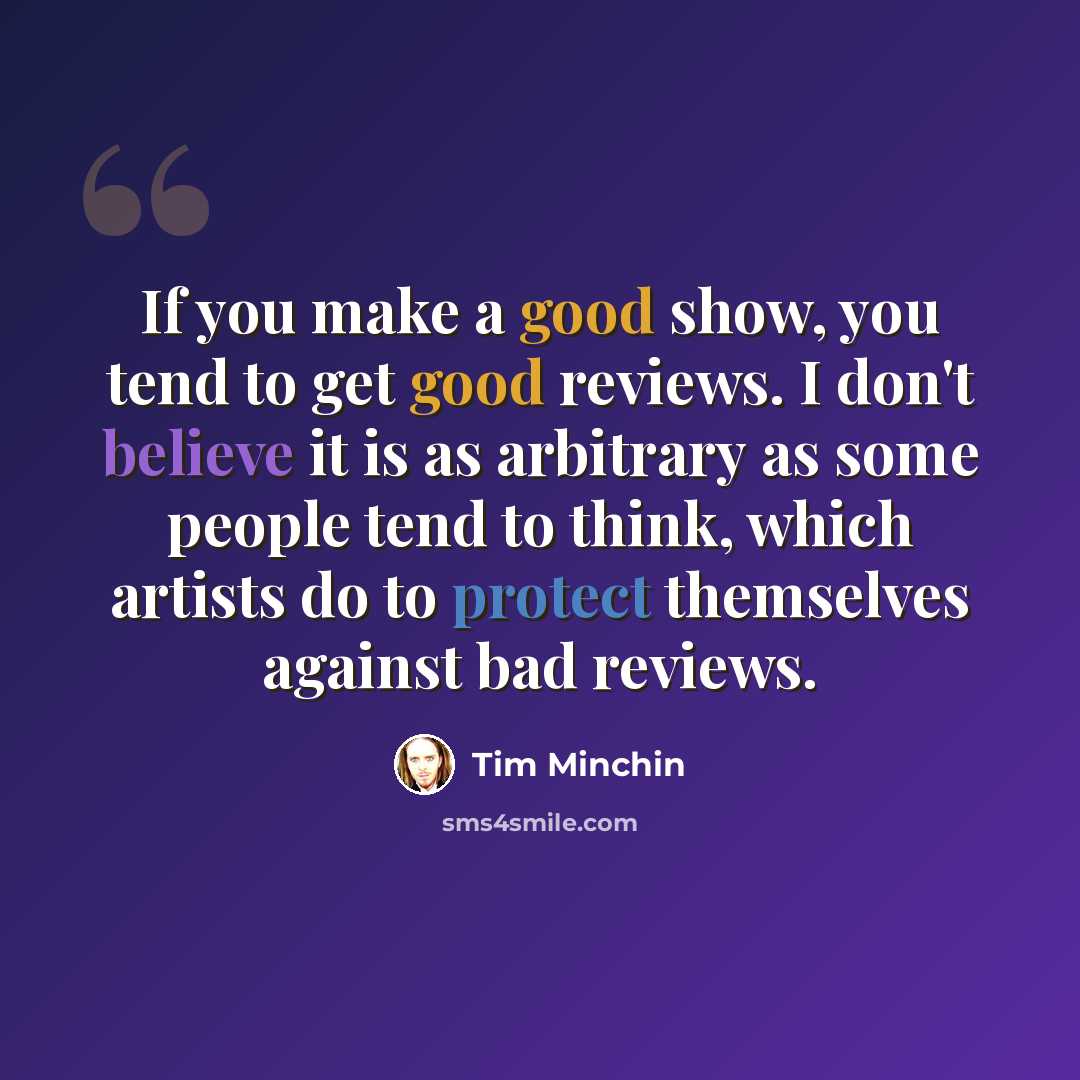 “If you make a good show, you tend to get good reviews. I don't believe it is as arbitrary as some people tend to think, which artists do to protect themselves against bad reviews.” quote by Tim Minchin