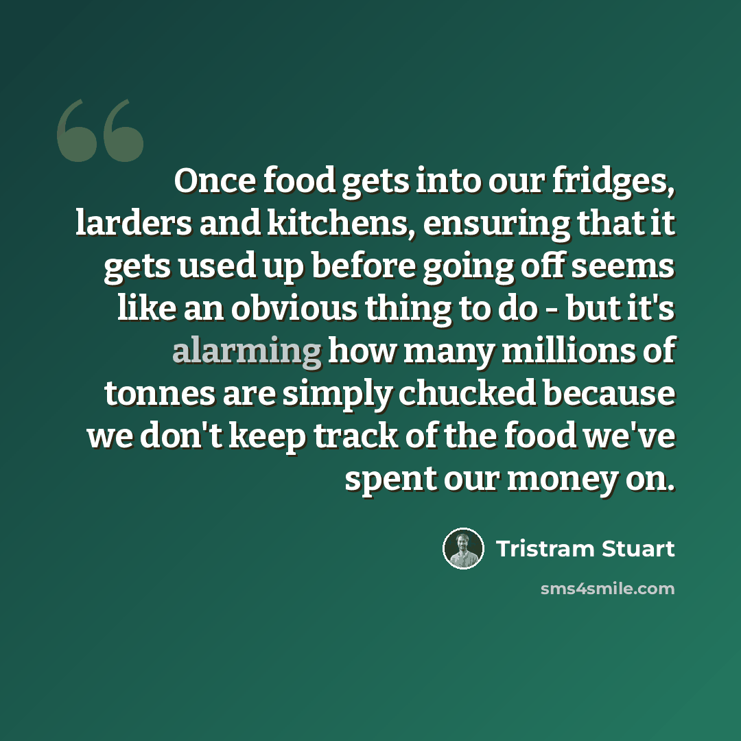 “Once food gets into our fridges, larders and kitchens, ensuring that it gets used up before going off seems like an obvious thing to do - but it's alarming how many millions of tonnes are simply chucked because we don't keep track of the food we've spent our money on.” quote by Tristram Stuart